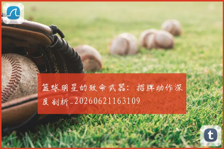 篮球明星的致命武器：招牌动作深度剖析_20260621163109