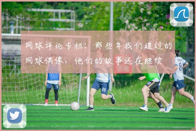 网球评论专栏：那些年我们追过的网球偶像，他们的故事还在继续