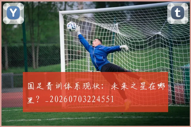 国足青训体系现状:未来之星在哪里?_20260703224551