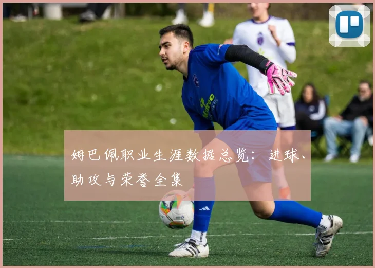 姆巴佩职业生涯数据总览：进球、助攻与荣誉全集