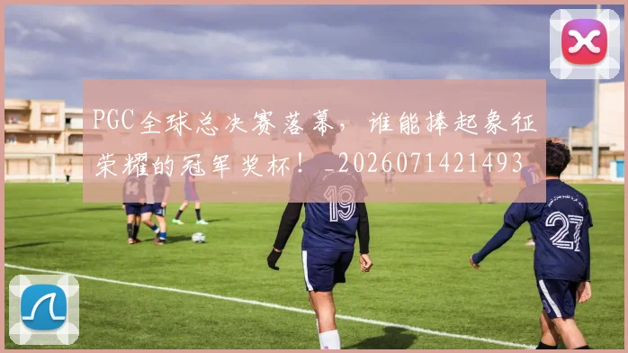 PGC全球总决赛落幕,谁能捧起象征荣耀的冠军奖杯!_20260714214936