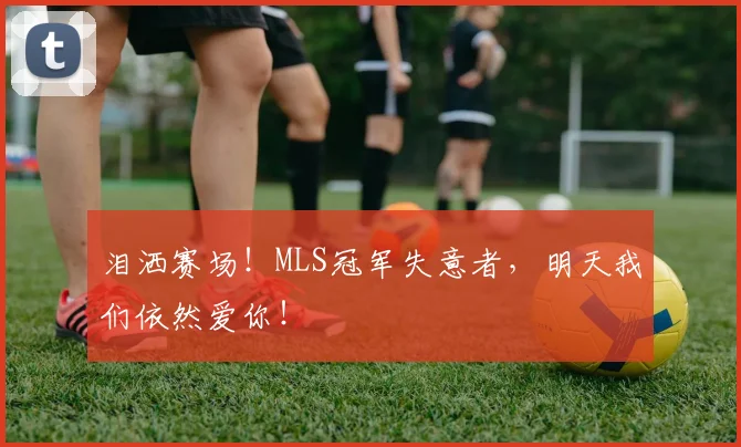 泪洒赛场！MLS冠军失意者，明天我们依然爱你！