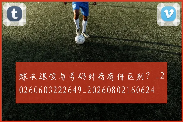 球衣退役与号码封存有何区别？_20260603222649_20260802160624