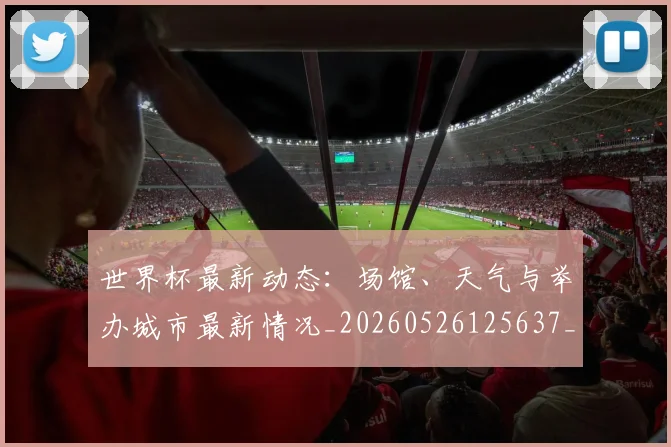 世界杯最新动态：场馆、天气与举办城市最新情况_20260526125637_20260702174008