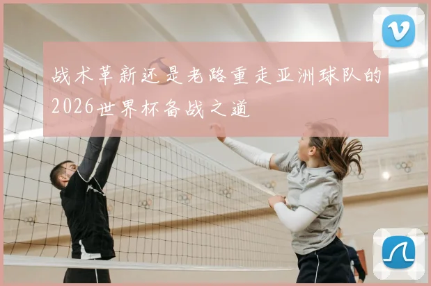 战术革新还是老路重走亚洲球队的2026世界杯备战之道