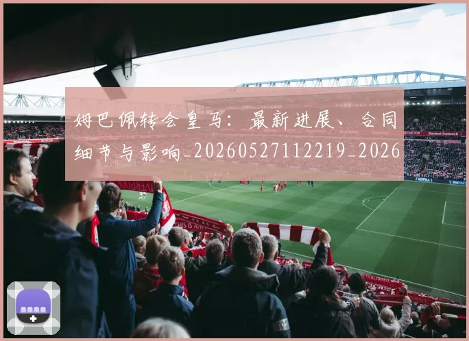 姆巴佩转会皇马：最新进展、合同细节与影响_20260527112219_20260703232311
