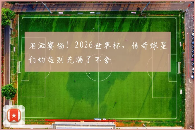 泪洒赛场!2026世界杯,传奇球星们的告别充满了不舍