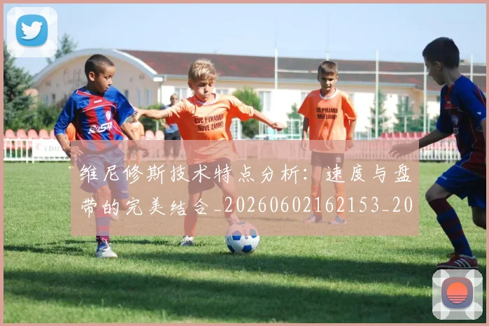 维尼修斯技术特点分析：速度与盘带的完美结合_20260602162153_20260708201500_20260803143057