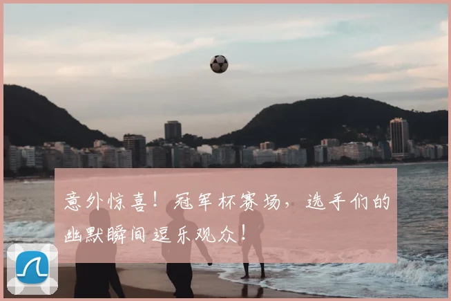 意外惊喜!冠军杯赛场,选手们的幽默瞬间逗乐观众!