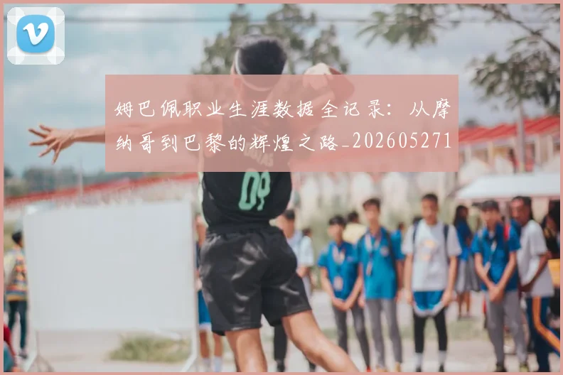 姆巴佩职业生涯数据全记录:从摩纳哥到巴黎的辉煌之路_20260527112208