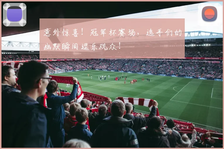 意外惊喜！冠军杯赛场，选手们的幽默瞬间逗乐观众！