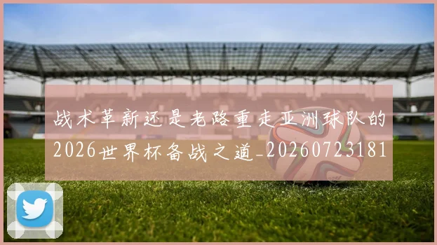 战术革新还是老路重走亚洲球队的2026世界杯备战之道_20260723181815