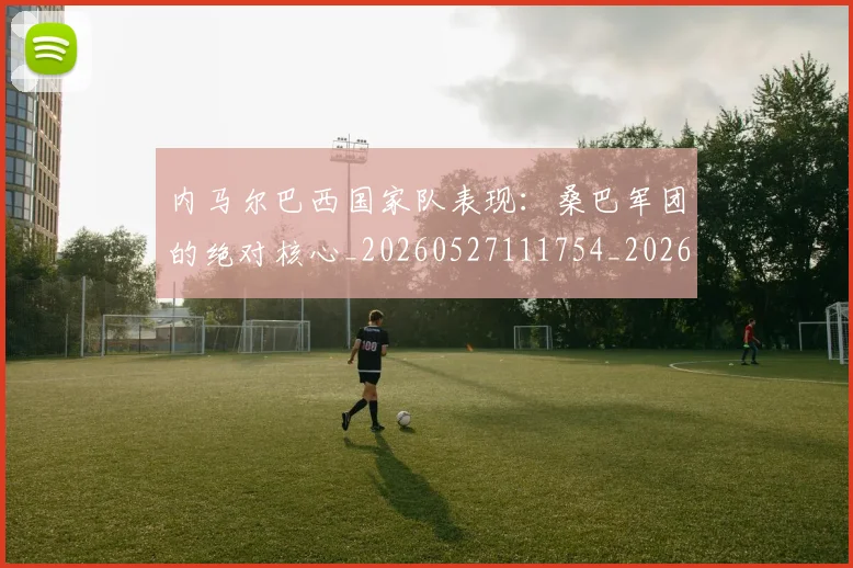 内马尔巴西国家队表现：桑巴军团的绝对核心_20260527111754_20260703215233