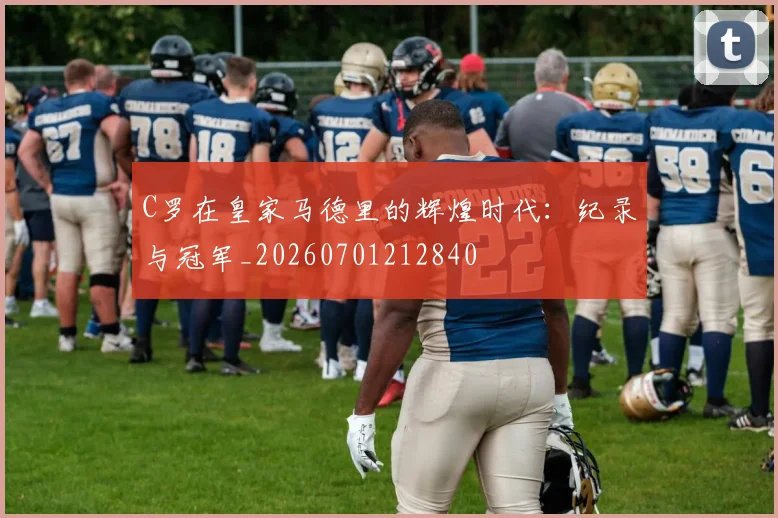 C罗在皇家马德里的辉煌时代:纪录与冠军_20260701212840
