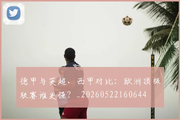德甲与英超、西甲对比:欧洲顶级联赛谁更强?_20260522160644