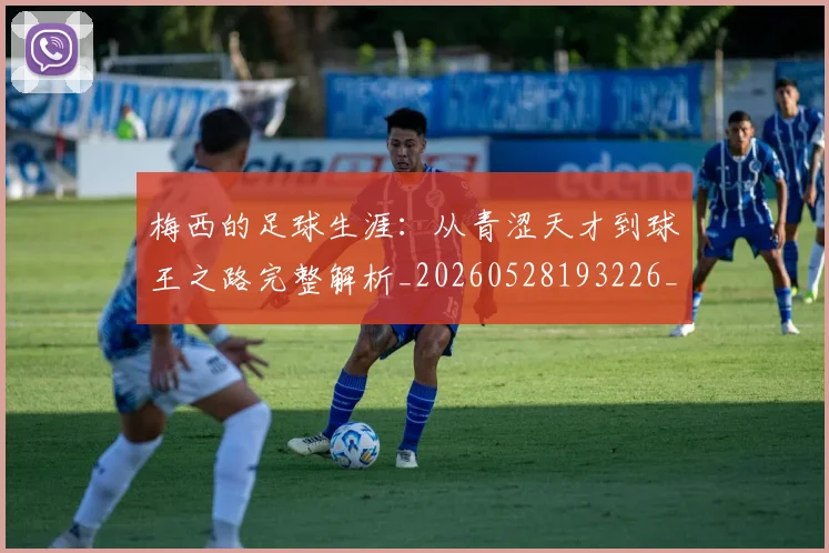 梅西的足球生涯:从青涩天才到球王之路完整解析_20260528193226_20260708190034