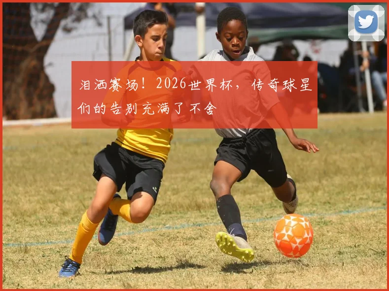 泪洒赛场！2026世界杯，传奇球星们的告别充满了不舍