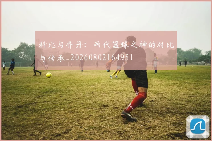 科比与乔丹：两代篮球之神的对比与传承_20260802164951