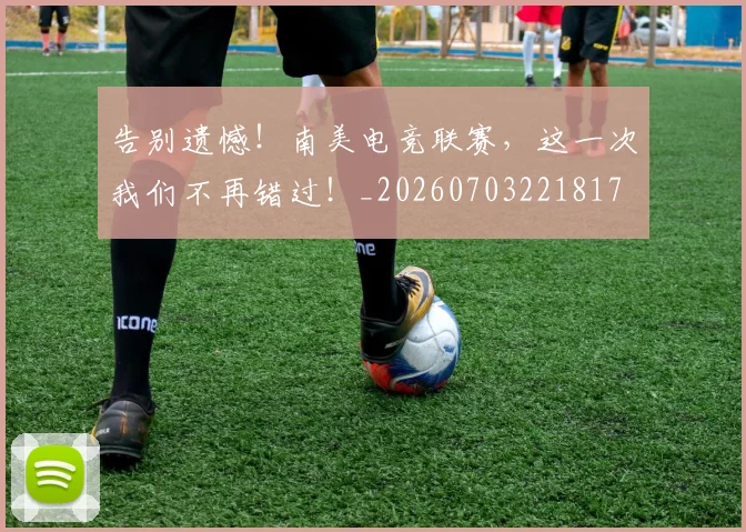告别遗憾！南美电竞联赛，这一次我们不再错过！_20260703221817