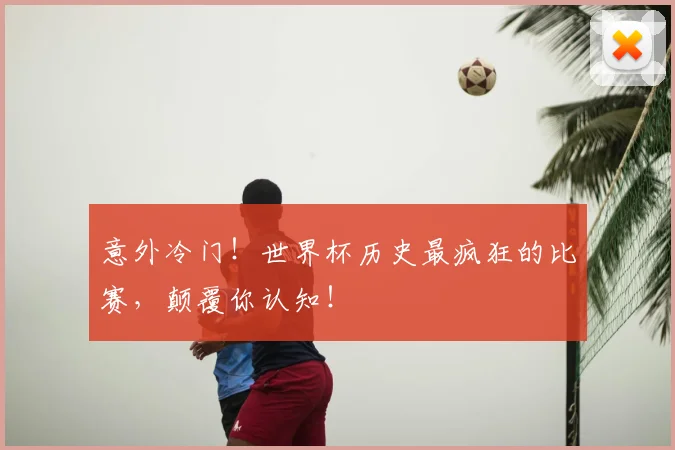 意外冷门!世界杯历史最疯狂的比赛,颠覆你认知!