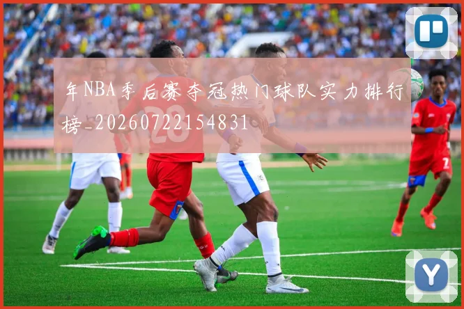年NBA季后赛夺冠热门球队实力排行榜_20260722154831