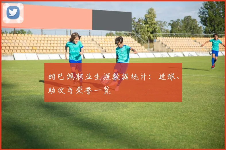 姆巴佩职业生涯数据统计：进球、助攻与荣誉一览