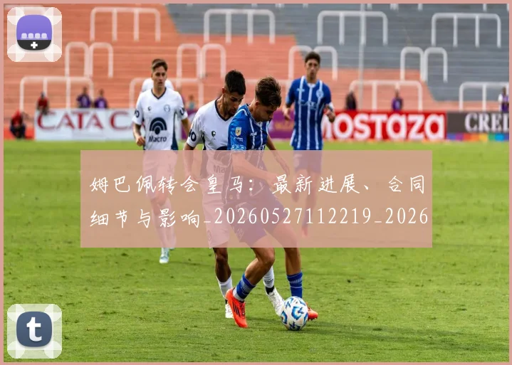 姆巴佩转会皇马:最新进展、合同细节与影响_20260527112219_20260703232311
