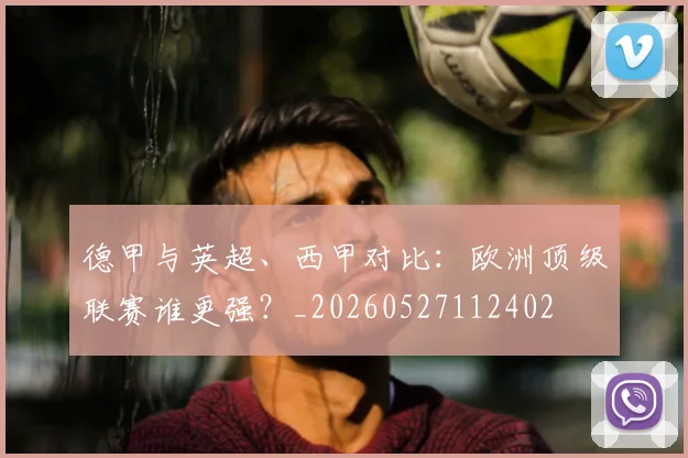 德甲与英超、西甲对比:欧洲顶级联赛谁更强?_20260527112402