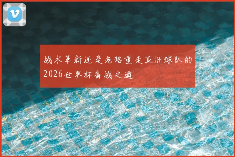 战术革新还是老路重走亚洲球队的2026世界杯备战之道