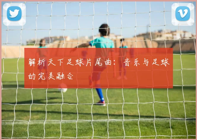 解析天下足球片尾曲:音乐与足球的完美融合