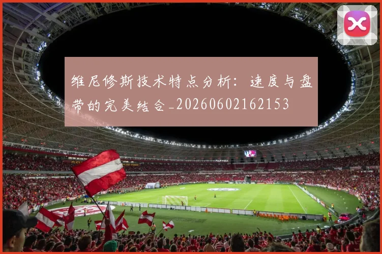 维尼修斯技术特点分析：速度与盘带的完美结合_20260602162153