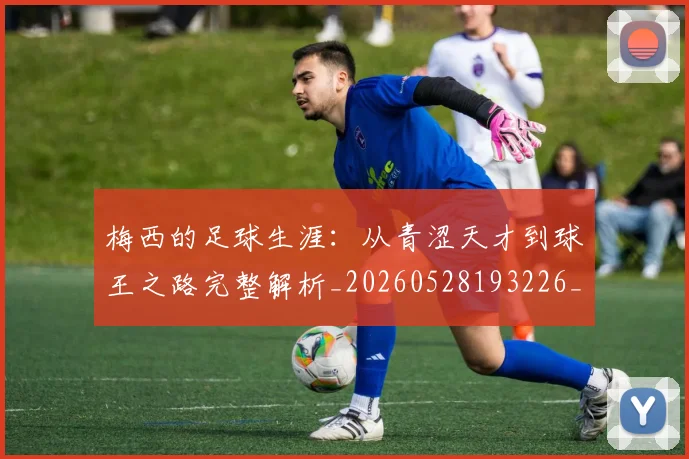 梅西的足球生涯：从青涩天才到球王之路完整解析_20260528193226_20260708190034