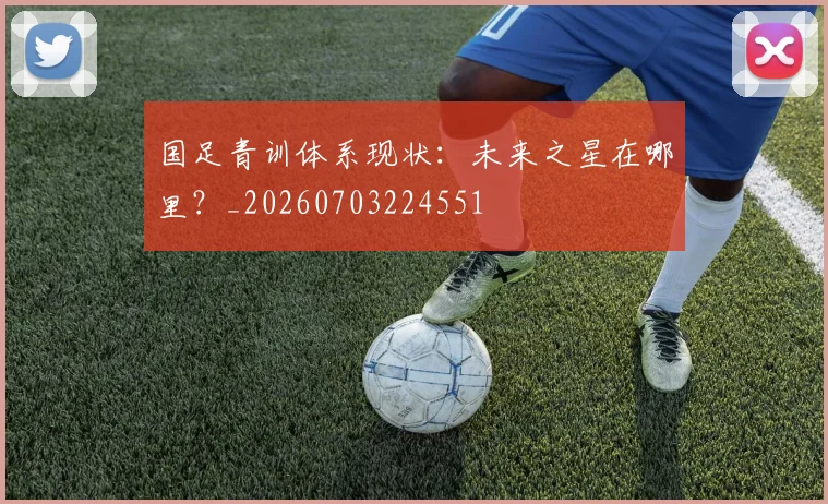 国足青训体系现状:未来之星在哪里?_20260703224551