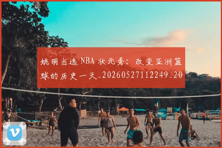 姚明当选 NBA 状元秀：改变亚洲篮球的历史一天_20260527112249_20260703232813