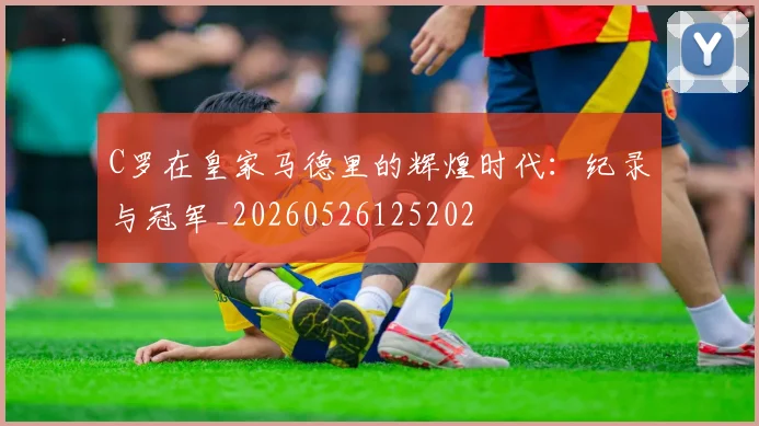 C罗在皇家马德里的辉煌时代：纪录与冠军_20260526125202