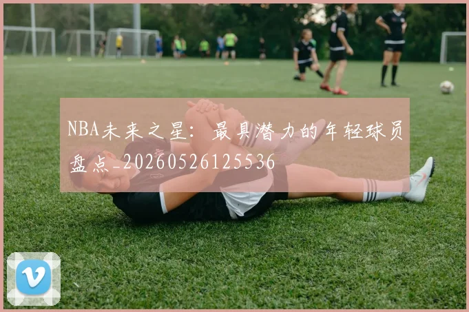 NBA未来之星：最具潜力的年轻球员盘点_20260526125536