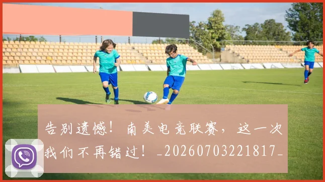告别遗憾！南美电竞联赛，这一次我们不再错过！_20260703221817_20260719155148