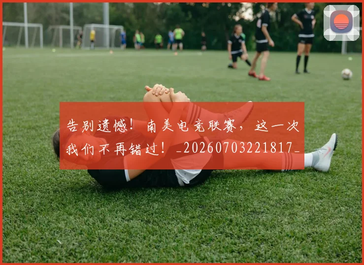 告别遗憾！南美电竞联赛，这一次我们不再错过！_20260703221817_20260719155148